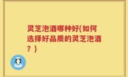 灵芝泡酒哪种好(如何选择好品质的灵芝泡酒？)