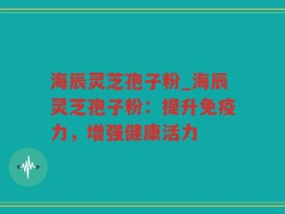 海辰灵芝孢子粉_海辰灵芝孢子粉：提升免疫力，增强健康活力