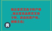 瑞云堂灵芝孢子粉产地_瑞云堂高品质灵芝孢子粉，源自优质产地，健康之选)