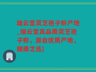 瑞云堂灵芝孢子粉产地_瑞云堂高品质灵芝孢子粉，源自优质产地，健康之选)