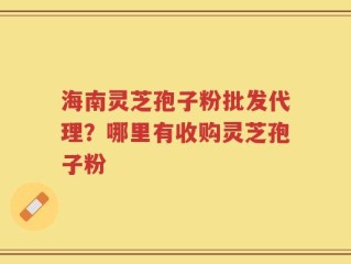 海南灵芝孢子粉批发代理？哪里有收购灵芝孢子粉
