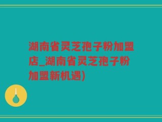 湖南省灵芝孢子粉加盟店_湖南省灵芝孢子粉加盟新机遇)