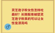 灵芝孢子粉女性怎样吃最好？长期服用破壁灵芝孢子粉真的可以让女性变漂亮吗