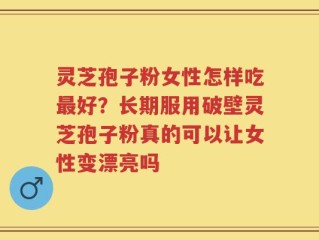 灵芝孢子粉女性怎样吃最好？长期服用破壁灵芝孢子粉真的可以让女性变漂亮吗