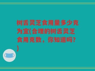 树舌灵芝食用量多少克为宜(合理的树舌灵芝食用克数，你知道吗？)