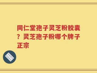 同仁堂孢子灵芝粉胶囊？灵芝孢子粉哪个牌子正宗