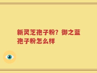 新灵芝孢子粉？御之蓝孢子粉怎么样