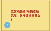 灵芝鸡锅底(鸡锅底加灵芝，美味健康又养生)