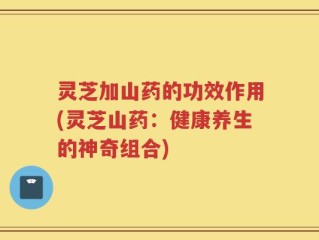 灵芝加山药的功效作用(灵芝山药：健康养生的神奇组合)