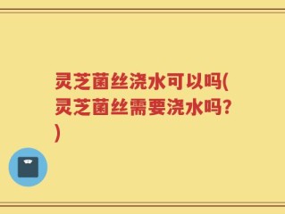灵芝菌丝浇水可以吗(灵芝菌丝需要浇水吗？)