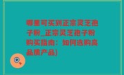 哪里可买到正宗灵芝孢子粉_正宗灵芝孢子粉购买指南：如何选购高品质产品)