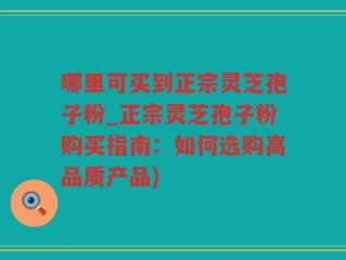 哪里可买到正宗灵芝孢子粉_正宗灵芝孢子粉购买指南：如何选购高品质产品)
