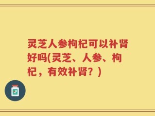 灵芝人参枸杞可以补肾好吗(灵芝、人参、枸杞，有效补肾？)