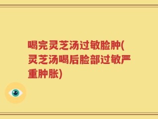 喝完灵芝汤过敏脸肿(灵芝汤喝后脸部过敏严重肿胀)