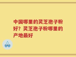 中国哪里的灵芝孢子粉好？灵芝孢子粉哪里的产地最好