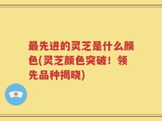 最先进的灵芝是什么颜色(灵芝颜色突破！领先品种揭晓)