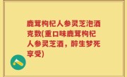 鹿茸枸杞人参灵芝泡酒克数(重口味鹿茸枸杞人参灵芝酒，醉生梦死享受)