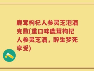 鹿茸枸杞人参灵芝泡酒克数(重口味鹿茸枸杞人参灵芝酒，醉生梦死享受)