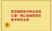 灵芝破壁孢子粉北京同仁堂？同仁堂破壁灵芝孢子粉怎么样