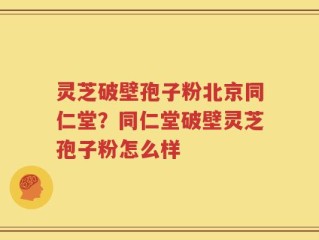 灵芝破壁孢子粉北京同仁堂？同仁堂破壁灵芝孢子粉怎么样