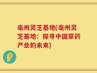 亳州灵芝基地(亳州灵芝基地：探寻中国草药产业的未来)