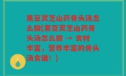 黑豆灵芝山药骨头汤怎么做(黑豆灵芝山药骨头汤怎么做 → 食材丰富，营养丰富的骨头汤食谱！)