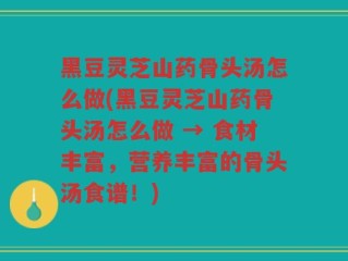 黑豆灵芝山药骨头汤怎么做(黑豆灵芝山药骨头汤怎么做 → 食材丰富，营养丰富的骨头汤食谱！)
