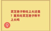 灵芝孢子粉吃上火还是？夏天吃灵芝孢子粉不上火吗