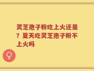 灵芝孢子粉吃上火还是？夏天吃灵芝孢子粉不上火吗