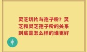 灵芝切片与孢子粉？灵芝和灵芝孢子粉的关系到底是怎么样的谁更好