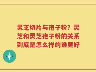 灵芝切片与孢子粉？灵芝和灵芝孢子粉的关系到底是怎么样的谁更好