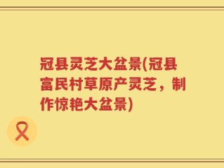 冠县灵芝大盆景(冠县富民村草原产灵芝，制作惊艳大盆景)