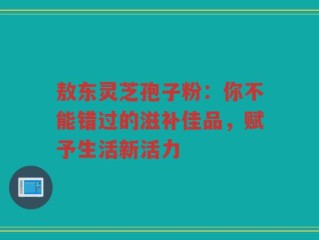 敖东灵芝孢子粉：你不能错过的滋补佳品，赋予生活新活力