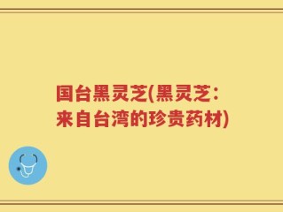 国台黑灵芝(黑灵芝：来自台湾的珍贵药材)