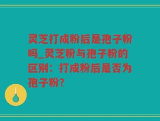灵芝打成粉后是孢子粉吗_灵芝粉与孢子粉的区别：打成粉后是否为孢子粉？