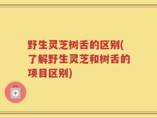 野生灵芝树舌的区别(了解野生灵芝和树舌的项目区别)