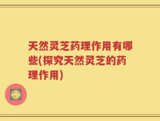 天然灵芝药理作用有哪些(探究天然灵芝的药理作用)