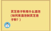 灵芝孢子粉用什么酒泡(如何用酒泡制灵芝孢子粉？)