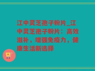 江中灵芝孢子粉片_江中灵芝孢子粉片：高效滋补，增强免疫力，健康生活新选择