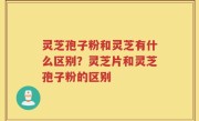 灵芝孢子粉和灵芝有什么区别？灵芝片和灵芝孢子粉的区别