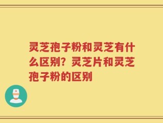 灵芝孢子粉和灵芝有什么区别？灵芝片和灵芝孢子粉的区别