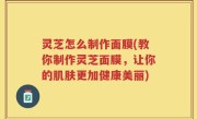灵芝怎么制作面膜(教你制作灵芝面膜，让你的肌肤更加健康美丽)