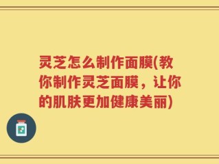 灵芝怎么制作面膜(教你制作灵芝面膜，让你的肌肤更加健康美丽)