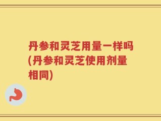 丹参和灵芝用量一样吗(丹参和灵芝使用剂量相同)