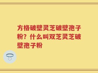 方格破壁灵芝破壁孢子粉？什么叫双芝灵芝破壁孢子粉
