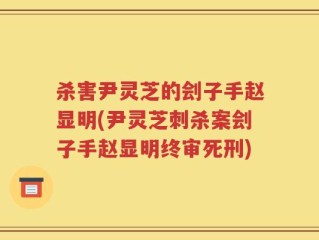 杀害尹灵芝的刽子手赵显明(尹灵芝刺杀案刽子手赵显明终审死刑)