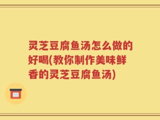 灵芝豆腐鱼汤怎么做的好喝(教你制作美味鲜香的灵芝豆腐鱼汤)