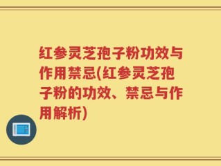 红参灵芝孢子粉功效与作用禁忌(红参灵芝孢子粉的功效、禁忌与作用解析)
