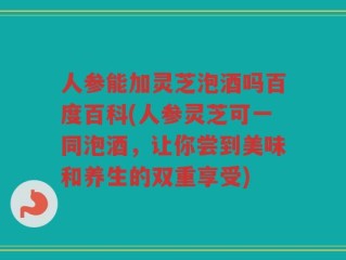 人参能加灵芝泡酒吗百度百科(人参灵芝可一同泡酒，让你尝到美味和养生的双重享受)