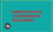 吃破壁灵芝孢子粉怀孕_孕妇食用破壁灵芝孢子粉的注意事项)